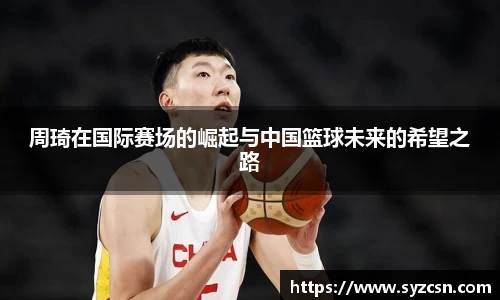 周琦在国际赛场的崛起与中国篮球未来的希望之路